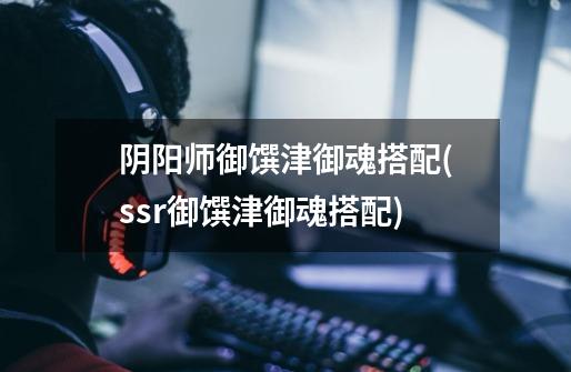 阴阳师御馔津御魂搭配(ssr御馔津御魂搭配)-第1张-游戏信息-龙启网