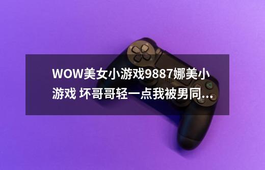 WOW美女小游戏9887娜美小游戏 坏哥哥轻一点我被男同桌吸了地图共享通用是如何回事复制也行-第1张-游戏信息-龙启网
