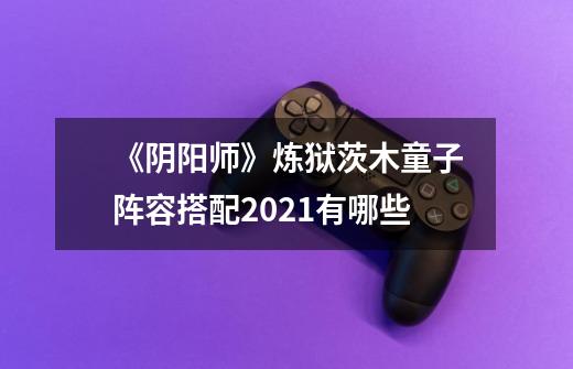 《阴阳师》炼狱茨木童子阵容搭配2021有哪些-第1张-游戏信息-龙启网