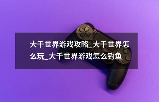 大千世界游戏攻略_大千世界怎么玩_大千世界游戏怎么钓鱼-第1张-游戏信息-龙启网