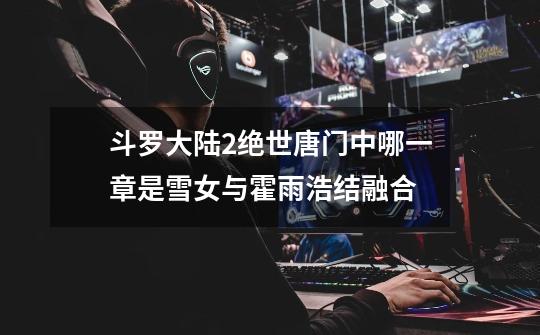 斗罗大陆2绝世唐门中哪一章是雪女与霍雨浩结融合-第1张-游戏信息-龙启网