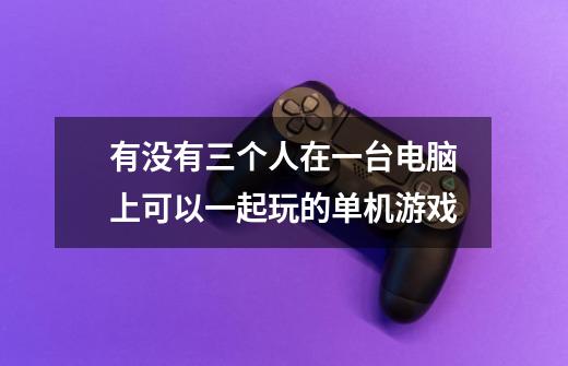 有没有三个人在一台电脑上可以一起玩的单机游戏-第1张-游戏信息-龙启网