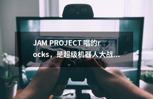 JAM PROJECT 唱的rocks，是超级机器人大战的主题曲-第1张-游戏信息-龙启网
