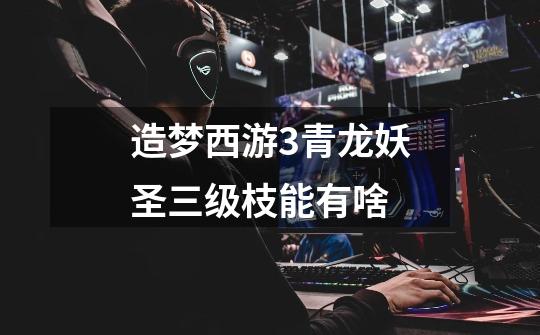 造梦西游3青龙妖圣三级枝能有啥-第1张-游戏信息-龙启网