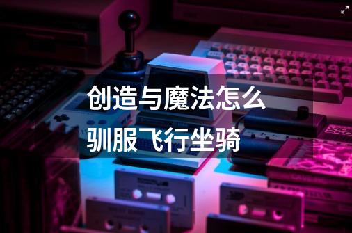 创造与魔法怎么驯服飞行坐骑-第1张-游戏信息-龙启网