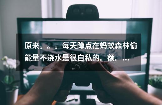 原来。。。每天蹲点在蚂蚁森林偷能量不浇水是很自私的。额。可这。不是每-第1张-游戏信息-龙启网