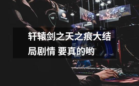 轩辕剑之天之痕大结局剧情 要真的哟-第1张-游戏信息-龙启网