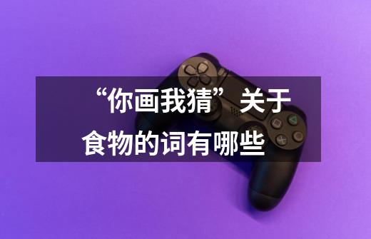 “你画我猜”关于食物的词有哪些-第1张-游戏信息-龙启网