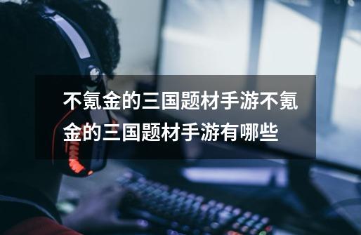 不氪金的三国题材手游不氪金的三国题材手游有哪些-第1张-游戏信息-龙启网