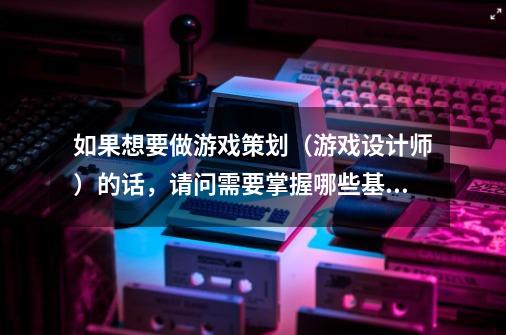 如果想要做游戏策划(游戏设计师)的话,请问需要掌握哪些基础知识-第1张-游戏信息-龙启网
