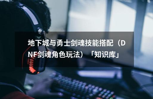 地下城与勇士剑魂技能搭配(DNF剑魂角色玩法)「知识库」-第1张-游戏信息-龙启网