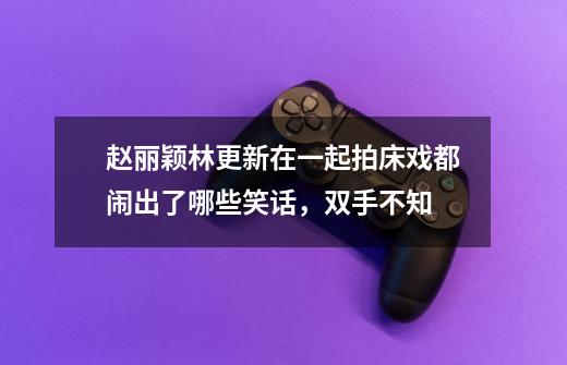 赵丽颖林更新在一起拍床戏都闹出了哪些笑话,双手不知-第1张-游戏信息-龙启网
