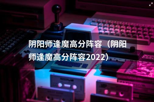 阴阳师逢魔高分阵容(阴阳师逢魔高分阵容2022)-第1张-游戏信息-龙启网