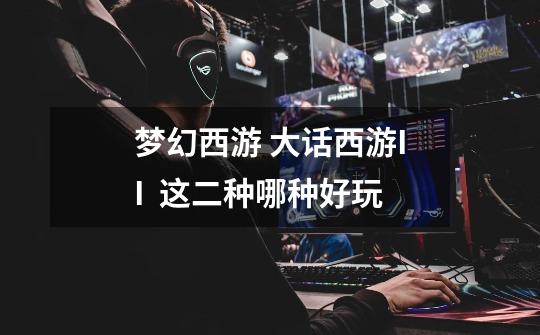 梦幻西游 大话西游II  这二种哪种好玩-第1张-游戏信息-龙启网