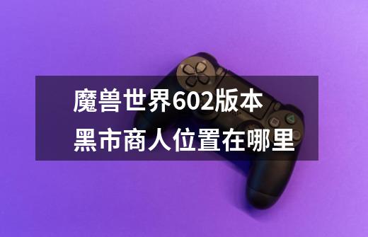 魔兽世界6.02版本黑市商人位置在哪里-第1张-游戏信息-龙启网