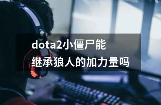 dota2小僵尸能继承狼人的加力量吗-第1张-游戏信息-龙启网