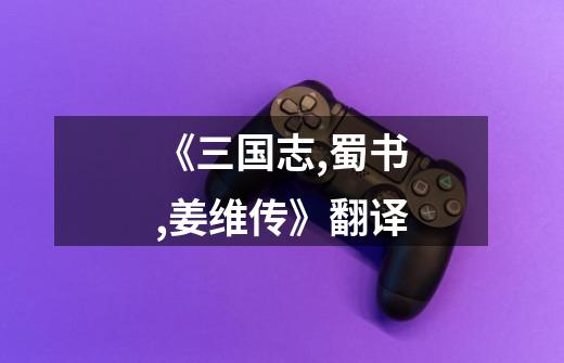 《三国志,蜀书,姜维传》翻译-第1张-游戏信息-龙启网