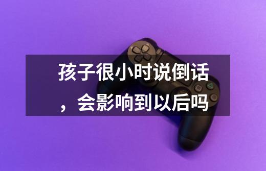 孩子很小时说倒话,会影响到以后吗-第1张-游戏信息-龙启网