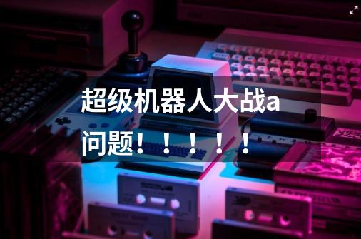 超级机器人大战a问题!!!!!-第1张-游戏信息-龙启网