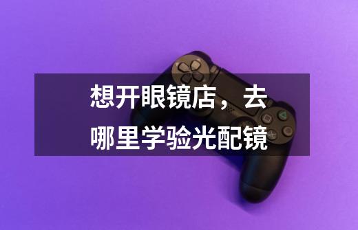 想开眼镜店,去哪里学验光配镜-第1张-游戏信息-龙启网