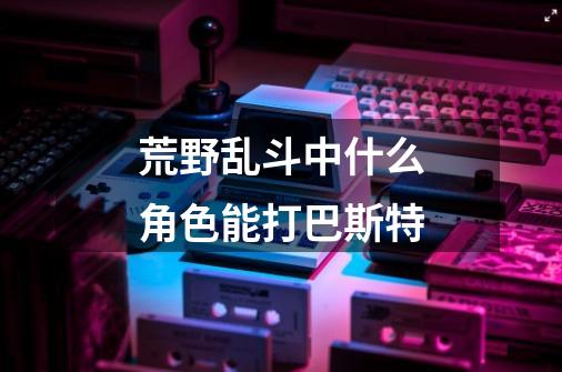 荒野乱斗中什么角色能打巴斯特-第1张-游戏信息-龙启网