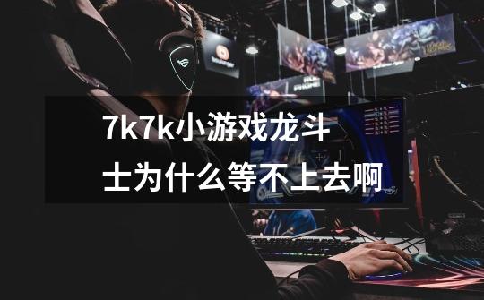 7k7k小游戏龙斗士为什么等不上去啊-第1张-游戏信息-龙启网