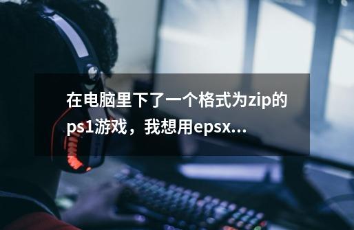 在电脑里下了一个格式为zip的ps1游戏，我想用epsxe模拟器在pc上玩，怎么弄-第1张-游戏信息-龙启网