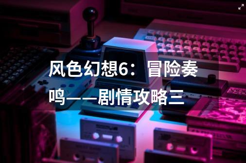 风色幻想6:冒险奏鸣——剧情攻略三-第1张-游戏信息-龙启网