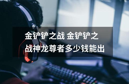 金铲铲之战 金铲铲之战神龙尊者多少钱能出-第1张-游戏信息-龙启网