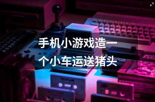 手机小游戏造一个小车运送猪头-第1张-游戏信息-龙启网