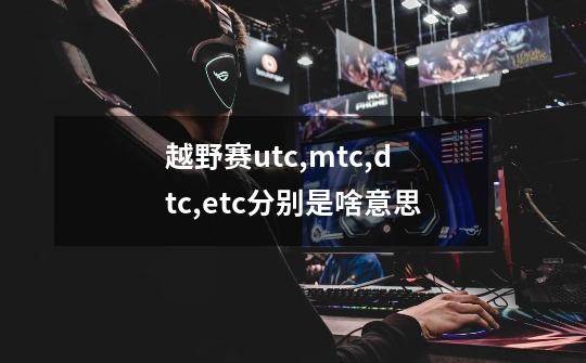 越野赛utc,mtc,dtc,etc分别是啥意思-第1张-游戏信息-龙启网