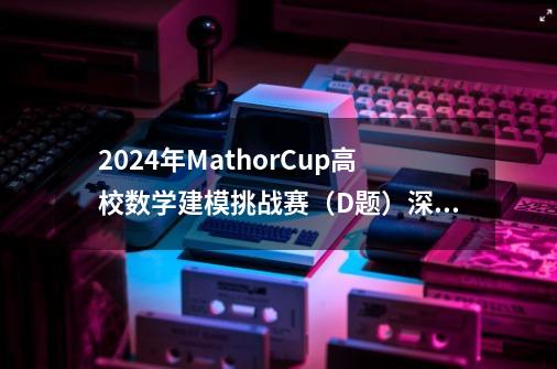 2024年MathorCup高校数学建模挑战赛(D题)深度剖析|建模完整过程+详细思路+代码全解析-第1张-游戏信息-龙启网
