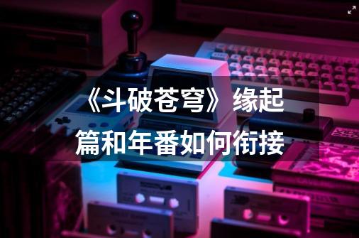 《斗破苍穹》缘起篇和年番如何衔接-第1张-游戏信息-龙启网