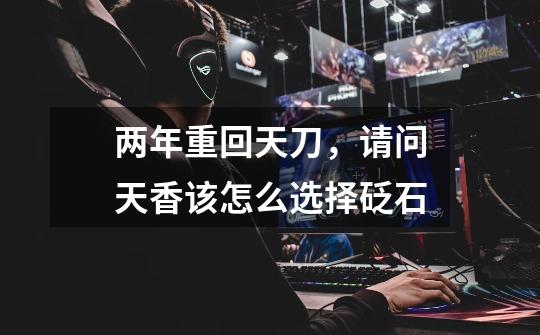 两年重回天刀，请问天香该怎么选择砭石-第1张-游戏信息-龙启网