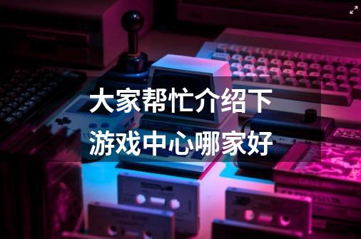 大家帮忙介绍下游戏中心哪家好-第1张-游戏信息-龙启网