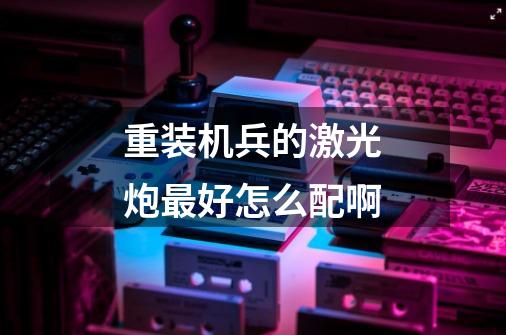 重装机兵的激光炮最好怎么配啊-第1张-游戏信息-龙启网
