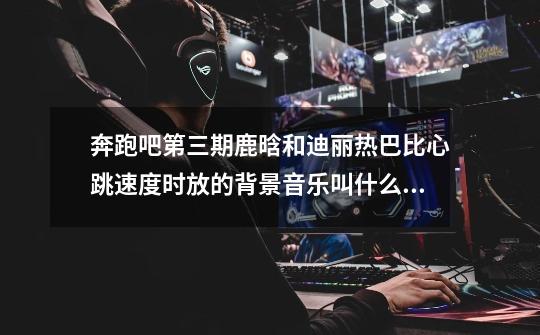 奔跑吧第三期鹿晗和迪丽热巴比心跳速度时放的背景音乐叫什么名字,很有青春情愫的一首歌_奔跑吧的背景音乐-第1张-游戏信息-龙启网