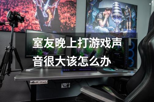 室友晚上打游戏声音很大该怎么办-第1张-游戏信息-龙启网