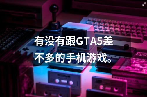 有没有跟GTA5差不多的手机游戏。-第1张-游戏信息-龙启网