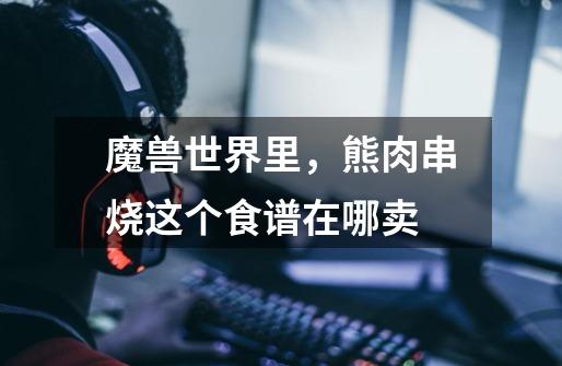 魔兽世界里，熊肉串烧这个食谱在哪卖-第1张-游戏信息-龙启网