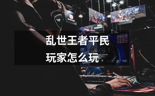 乱世王者平民玩家怎么玩-第1张-游戏信息-龙启网
