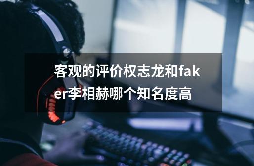 客观的评价权志龙和faker李相赫哪个知名度高-第1张-游戏信息-龙启网