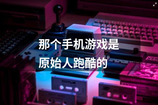 那个手机游戏是原始人跑酷的-第1张-游戏信息-龙启网