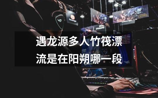 遇龙源多人竹筏漂流是在阳朔哪一段-第1张-游戏信息-龙启网