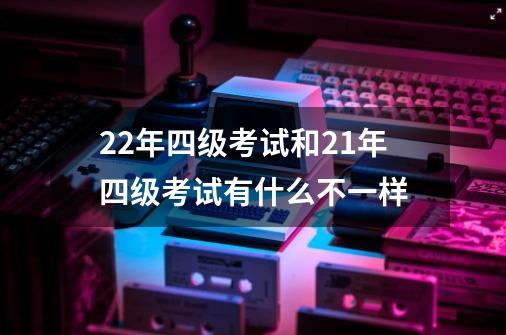 22年四级考试和21年四级考试有什么不一样-第1张-游戏信息-龙启网