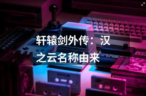轩辕剑外传:汉之云名称由来-第1张-游戏信息-龙启网
