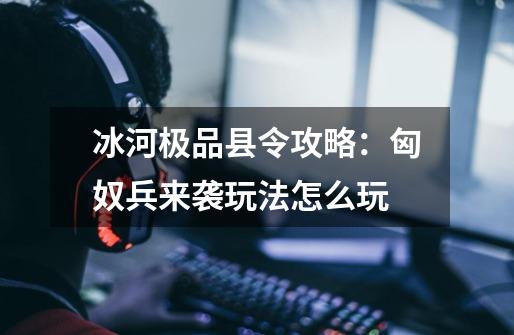冰河极品县令攻略:匈奴兵来袭玩法怎么玩-第1张-游戏信息-龙启网