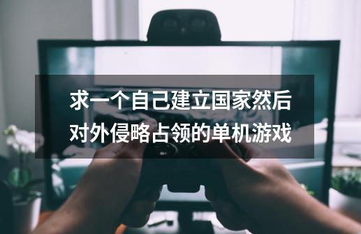 求一个自己建立国家然后对外侵略占领的单机游戏-第1张-游戏信息-龙启网