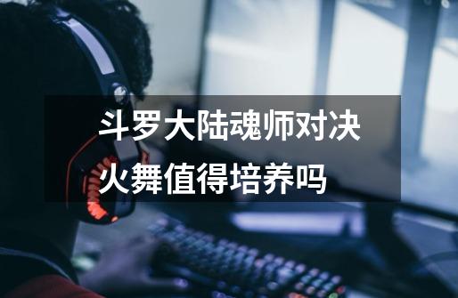 斗罗大陆魂师对决火舞值得培养吗-第1张-游戏信息-龙启网
