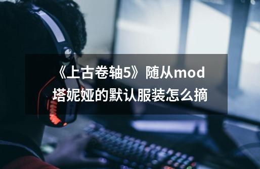 《上古卷轴5》随从mod塔妮娅的默认服装怎么摘-第1张-游戏信息-龙启网